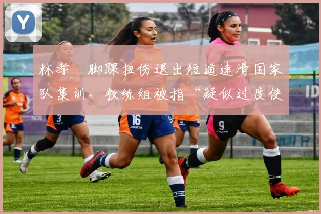 林孝埈脚踝扭伤退出短道速滑国家队集训,教练组被指“疑似过度使用”