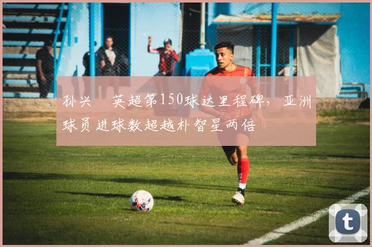 孙兴慜英超第150球达里程碑,亚洲球员进球数超越朴智星两倍