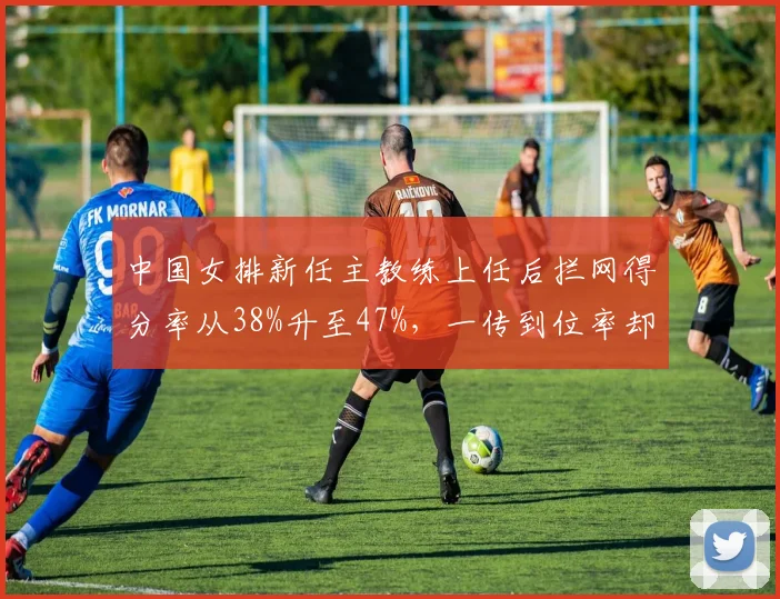 中国女排新任主教练上任后拦网得分率从38%升至47%，一传到位率却跌至历史最低