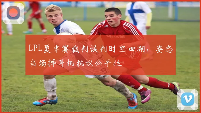 LPL夏季赛裁判误判时空回溯,姿态当场摔耳机抗议公平性