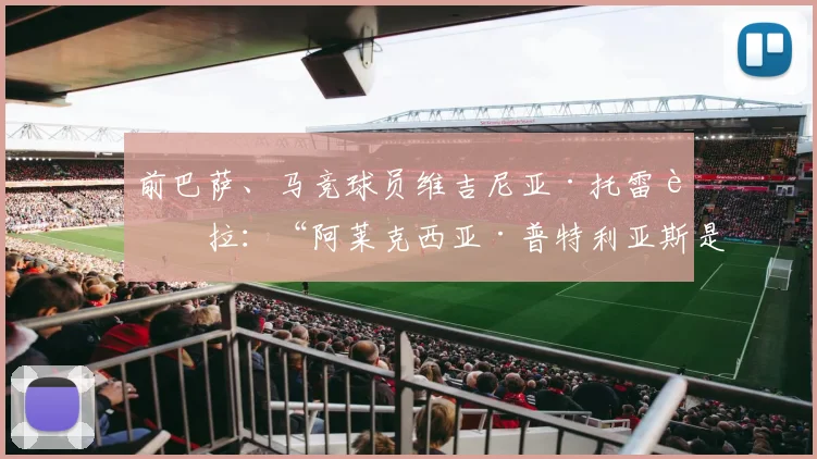 前巴萨、马竞球员维吉尼亚·托雷西拉:“阿莱克西亚·普特利亚斯是为创造历史而生的球员”
